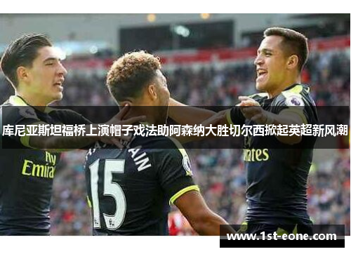 库尼亚斯坦福桥上演帽子戏法助阿森纳大胜切尔西掀起英超新风潮